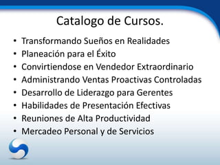 Catalogo de Cursos.
•   Transformando Sueños en Realidades
•   Planeación para el Éxito
•   Convirtiendose en Vendedor Extraordinario
•   Administrando Ventas Proactivas Controladas
•   Desarrollo de Liderazgo para Gerentes
•   Habilidades de Presentación Efectivas
•   Reuniones de Alta Productividad
•   Mercadeo Personal y de Servicios
 