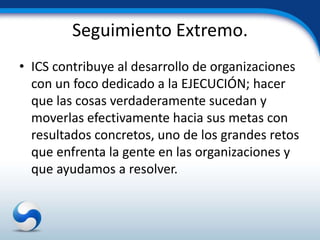 Seguimiento Extremo.
• ICS contribuye al desarrollo de organizaciones
  con un foco dedicado a la EJECUCIÓN; hacer
  que las cosas verdaderamente sucedan y
  moverlas efectivamente hacia sus metas con
  resultados concretos, uno de los grandes retos
  que enfrenta la gente en las organizaciones y
  que ayudamos a resolver.
 