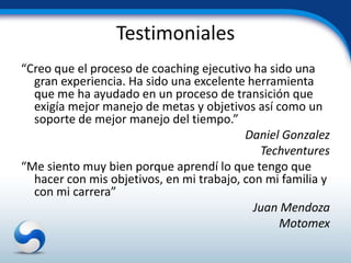 Testimoniales
“Creo que el proceso de coaching ejecutivo ha sido una
  gran experiencia. Ha sido una excelente herramienta
  que me ha ayudado en un proceso de transición que
  exigía mejor manejo de metas y objetivos así como un
  soporte de mejor manejo del tiempo.”
                                          Daniel Gonzalez
                                             Techventures
“Me siento muy bien porque aprendí lo que tengo que
  hacer con mis objetivos, en mi trabajo, con mi familia y
  con mi carrera”
                                            Juan Mendoza
                                                Motomex
 
