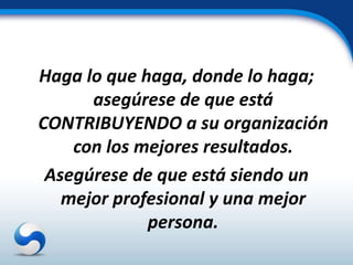 Haga lo que haga, donde lo haga;
      asegúrese de que está
CONTRIBUYENDO a su organización
    con los mejores resultados.
 Asegúrese de que está siendo un
   mejor profesional y una mejor
             persona.
 