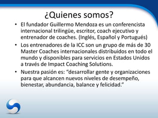 ¿Quienes somos?
• El fundador Guillermo Mendoza es un conferencista
  internacional trilingüe, escritor, coach ejecutivo y
  entrenador de coaches. (Inglés, Español y Portugués)
• Los entrenadores de la ICC son un grupo de más de 30
  Master Coaches internacionales distribuidos en todo el
  mundo y disponibles para servicios en Estados Unidos
  a través de Impact Coaching Solutions.
• Nuestra pasión es: “desarrollar gente y organizaciones
  para que alcancen nuevos niveles de desempeño,
  bienestar, abundancia, balance y felicidad.”
 