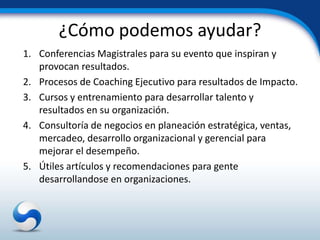 ¿Cómo podemos ayudar?
1. Conferencias Magistrales para su evento que inspiran y
   provocan resultados.
2. Procesos de Coaching Ejecutivo para resultados de Impacto.
3. Cursos y entrenamiento para desarrollar talento y
   resultados en su organización.
4. Consultoría de negocios en planeación estratégica, ventas,
   mercadeo, desarrollo organizacional y gerencial para
   mejorar el desempeño.
5. Útiles artículos y recomendaciones para gente
   desarrollandose en organizaciones.
 