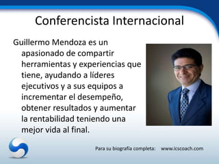 Conferencista Internacional
Guillermo Mendoza es un
  apasionado de compartir
  herramientas y experiencias que
  tiene, ayudando a líderes
  ejecutivos y a sus equipos a
  incrementar el desempeño,
  obtener resultados y aumentar
  la rentabilidad teniendo una
  mejor vida al final.
                     Para su biografía completa: www.icscoach.com
 