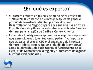 ¿En qué es experto?
• Su carrera empezó en los días de gloria de Microsoft de
  1990 al 2000, comenzó en ventas y despues de ganar el
  premio de Novato del Año fue promovido como
  Desarrollador de Negocios para abrir subsidiarias en Costa
  Rica, Guatemala y Panamá antes de ser nombrado Director
  General para la región de Caribe y Centro América.
• Estos retos lo obligaron a aprovechar el espíritu empresarial
  que aprendió en su juventud de su padre: “no importa en
  que trabajes, si eres el CEO o el encargado de limpieza
  siempre trabaja como si fueras el dueño de la empresa”,
  estas palabras de sabiduría fueron el fundamento de su
  éxito, el de Microsoft en la región y el comienzo de algunas
  historias extraordinarias.
 