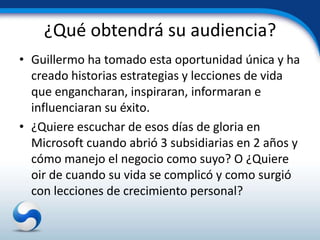 ¿Qué obtendrá su audiencia?
• Guillermo ha tomado esta oportunidad única y ha
  creado historias estrategias y lecciones de vida
  que engancharan, inspiraran, informaran e
  influenciaran su éxito.
• ¿Quiere escuchar de esos días de gloria en
  Microsoft cuando abrió 3 subsidiarias en 2 años y
  cómo manejo el negocio como suyo? O ¿Quiere
  oir de cuando su vida se complicó y como surgió
  con lecciones de crecimiento personal?
 