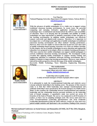 PEOPLE: International Journal of Social Sciences
ISSN 2454-5899
9th International Conference on Social Science and Humanities (ICSSH), 26-27 Dec 2016, Bangkok,
Thailand
Asian Institute of Technology (AIT), Conference Center, Bangkok, Thailand
15
Yen-Ting Lin
GICICSSH1610077
Yen-Ting Lin
National Pingtung University, Department of Computer Science, Taiwan (R.O.C.)
ricky014@gmail.com
ABSTRACT
With the advances of mobile technologies, it is a viable way to support various
traditional classroom learning environments. In recent years, the powerful
computing and emerging web/native application techniques of mobile
technologies have revolutionized and democratized the delivery and accessibility
of education. There is no denying that the portability and mobility of mobile
technologies are huge superiorities to minimize constraints of time and place in
the learning environments. In addition, mobile technologies can effectively
connect real-world and digital-world resources. Therefore, it is important to
investigate how a well design and application of mobile technologies in traditional
classroom learning environments can effect students’ learning performance.
However, there were few studies to concern this issue in past ten years since most
of mobile technology-based learning researches were focus on outdoor learning.
In this chapter, the use of mobile technologies in nurse education and engineering
education were proposed to investigate effects on students learning performance.
This issue concerns how mobile technologies can support suitable pedagogies to
activate traditional classroom learning environments. The investigated results
revealed that applying mobile technologies to support nursing training and
engineering education in traditional classroom learning environments that is
helpful to students in improving learning performance. Moreover, most students
showed favorable perspectives towards the usage of the mobile technologies.
Keywords: Mobile Technology, Nurse Education, Engineering Education,
Pedagogy
Madiha Shahid
GICICSSH1610078
Miss madihashahid
Department of economics,
Government college university ,lahore, pakistan
Madiha_shahid15@hotmail.com
Leadership styles in public sector:
A study on branch managers of bank of punjab, lahore region
ABSTRACT
It is substantial to study the transformational leadership and relatively newer
concept authentic leadership in the banking sector. The purpose of this research
study is to find that which leadership style amongst transformational and
authentic leadership is more practiced by the branch managers of a Public Sector
Bank. It also examines the relationship between transformational and authentic
leadership and the relationship between personal attributes on the leadership
style of branch managers. A quantitative study was carried out across 69
branches of the bank of Punjab. The survey was conducted in all 69 branches of
Lahore, so there was no sampling technique used. The survey tools used were
TLQ (Transformational Leadership Questionnaire) and ALQ (Authentic
Leadership Questionnaire).Using the SPSS software version 16, tests used were
paired sample statistics and Spearman’s rho correlation. Finding of the research
 