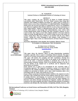 PEOPLE: International Journal of Social Sciences
ISSN 2454-5899
9th International Conference on Social Science and Humanities (ICSSH), 26-27 Dec 2016, Bangkok,
Thailand
Asian Institute of Technology (AIT), Conference Center, Bangkok, Thailand
17
Dr. SUBAIR PM
Assistant Professor at Madanapalle Institute of Technology & Science
ABSTRACT
This paper examines the new sub-genre of fiction in English literature,
conveniently called “Halal fiction. The word “Halal” connotes many things like
Islamism, strict abiding of religious conventions etc.. When a plot or content of a
fiction wants to convey these connotations, it is called Halal fiction. Though Halal-
fiction genre has not been prevalent yet among literary circle as an established
one, this term is applied to those fictions which try to convey these connotations as
their subject-matters. Thanks to migration-boom from the African and other
third world counties to the Europe after industrialization, many writers with
strong Islamic-bound settled in Britain and other European countries. In the
course of time, they began to assert their religious identity in the loose-cultural
milieu of Europe through different ways. Fiction writing was one of the tactics of
writers among them. This type of fiction is ear-marked with the term “Halal
fiction”. Among the writers belonging to this category, Leila Aboulela is a
prominent figure whose works are characterized by all basic features of Halal
Fiction.
Keywords : Halal fiction, Leila Aboulela, The Translator, Minaret, Fiction
Qusai Anwar Al-
Thebyan
GICICSSH1610082
To Foreignize or to Domesticate: That’s the Question
Dr. Qusai Anwar Al-Thebyan,
The Hashemite University, Zarqa, Jordan
qusai@hu.edu.jo
ABSTRACT
This paper shows the distortive effects of using domesticating translation
strategies, especially when it comes to translating cultural elements. The paper
makes use of excerpts extracted from some Arabic novels translated into English.
The paper will analyze the examples and their translations, showing the
translation strategies used, and their effect on the quality of the translation. In
most of the cases, a contorted translation is produced due to the use of
domesticating translation methods. Much of the intended meaning, if not all, is
lost, the identity of the original text is sacrificed, and its uniqueness and
particularity are denuded.
Each selected text is going to be retranslated by the researcher using a
foreignizing approach. The suggested translation is going to be analyzed and
compared to the original translation to show which translation is closer to the
original text and keeps its identity; and to show which translation adds to the
knowledge of the TL reader, and enriches the TL text.
It goes without saying that translation should be faithful to the original text in the
first place. But it should also teach the target audience about the source culture,
its people, literature, and language. As a process of transculturation, or even
cross-fertilization, translation should also help enrich the target language, its
literature and culture through introducing new linguistic, stylistic, and cultural
elements to the target language and culture. Domesticating methods of translation
deactivate and disrupt this vital function. Foreignizing methods, however, will
 