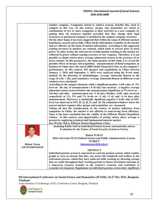 PEOPLE: International Journal of Social Sciences
ISSN 2454-5899
9th International Conference on Social Science and Humanities (ICSSH), 26-27 Dec 2016, Bangkok,
Thailand
Asian Institute of Technology (AIT), Conference Center, Bangkok, Thailand
31
another company. Companies intend to achieve synergy benefits they need to
compete in this way. In this context, merger and acquisition are stated as
continuation of two or more companies to their activities as a new company by
putting their all resources together provided that they change their legal
structures or purchased company is included in the assignee company structure.
On the other hand, it has been suggested that within the scope of efficient markets
hypothesis, security prices fully reflect all the information available on the market
and are effective on the basis of market information. According to this approach,
existing investors in markets are rational, which leads to correct price of stock
prices. In other words, the relevant sets of information reaching to the market are
reflected in prices without causing excessive or low response. Therefore, it is not
possible to obtain return above average (abnormal return) in the presence of an
active market. In this perspective, the main purpose of this study is to reveal the
possible effects of merger and acquisition announcements of listed companies, in
business in China since the end of 2008 Global Financial Crisis, on the company’s
performance. In this context, 423 mergers and acquisitions in China between
January 1, 2010 and September 1, 2014 were analyzed using the Event study
method. In the direction of methodologies, Average Abnormal Return in the
range of (-20, + 20), and Cumulative Average Abnormal Return in different event
windows were calculated.
According to the outputs obtained, while a significant positive AAR value of 5%
level on the day of announcement ( 0 th day) has occured , a negative average
abnormal return occurred before the announcement (significant at 5% level on -
1th day) and after announcement (on +1 th day). Besides, AAR value occurred
respectively at 1%, 5% and 1% levels on +2 nd, +3 th, and +4 th days after
announcement. Moreover, a statistically significant negative CAAR value of 10%
level was observed at 10% [0, 2], [0, 5] ,and [0, 10] estimation windows where the
nearest market response after merger and acquisition are measured.
Taking all into the consideration, in the context of market indicators from
companies in China, the market is not efficient in semi-strong form efficiency.
Thus, it has been concluded that the validity of the Efficient Market Hypothesis
reduces in this context, and opportunities of getting return above average is
present by employing technical and fundamental analysis market.
Key Words: M&A, Efficient Market Hypothesis, China
Hakan Turan
GICICSSH1610110
Including Public Staff in Individual Pension System Automatically and an
Evaluation for the Future of Social Security System in Turkey
Hakan TURAN
Hitit University FEAS Political Science and Public Administration, Çorum-
TURKEY
hakanturan@hitit.edu.tr
ABSTRACT
Individual pension system is expressed as a private pension system, which enables
people to earn an income that they can secure life standards and welfare in the
retirement process, which they have achieved while working by directing savings
that are made throughout their working periods to future investment and aims at
a long-term resource transfer to the country's economy and contribute to
economic development. Regulations on individual pension system show significant
 