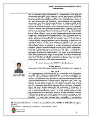 PEOPLE: International Journal of Social Sciences
ISSN 2454-5899
9th International Conference on Social Science and Humanities (ICSSH), 26-27 Dec 2016, Bangkok,
Thailand
Asian Institute of Technology (AIT), Conference Center, Bangkok, Thailand
35
and its immediate vicinity, has emerged as a transportation, retail, food and
entertainment hub that is closely associated with the approximately 30,000 Thai
persons working and residing in Singapore. Located along Beach Road and
situated along the fringes of Singapore’s city centre, the Golden Mile Complex is
very much a reflection of the nation-state’s highly globalized and transnational
environment. Apart from being a cultural enclave in Singapore, which largely
consists of skilled or unskilled workers; service personnel; and small scale
retailers, the Golden Mile Complex is also a distinct social space that enables Thai
persons to maintain their cultural and economic links to Thailand, while serving
as a source of communal support. On a broader level, the Golden Mile Complex is
part of a growing number of newer transcultural enclaves that transcend the
typical ‘racial’ categories (Malay, Chinese, Indian and Eurasian) that the state
has narrowly defined as part of Singapore society. When juxtaposed beside the
Golden Mile’s community, ongoing cultural narratives of ‘Singaporean-ness’ in
the last 50 years since independence are, therefore, argued to be far removed
from the everyday realities of Singapore’s diverse population. In other words, the
‘multiracial’ policies that have been adopted and applied by the state, while
appearing to promote a semblance of social cohesiveness and intercultural
understanding amongst its populace, is a highly essentializing discourse that
ultimately reinforces primordial views of cultural identity where communities –
consisting of citizens, permanent residents or foreign labour – standing apart
from the officially defined racial categories are often unrecognized or
conveniently constructed as ‘cultural others’. This has led to the marginalization
of the Thai community (and others) in spite of their presence in Singapore for
decades. Adopting an ethnographic approach, this paper seeks to recover the
traces of a vibrant and complex transnational community that has been an
integral part of Singapore’s cultural and economic history.
Mizanur Rahman
GICICSSH1610074
Downward Accountability of NGOs’ to their Beneficiaries
Mizanur Rahman,
Department of Political Science & Sociology, North South University, Bangladesh
ABSTRACT
NGOs accountability is gradually emerging as a pressing issue in the development
arena. The NGOs’ effectiveness can be amplified by ensuring accountability. The
study was initiated to address a vital issue: how and to what extent NGOs’ are
ensuring accountability to their beneficiaries’. The study collected primary data
from four small and medium NGOs operating in Bangladesh. Also, evidence was
collected from secondary sources. The study applied case study as a research
strategy, and the research approach was entirely qualitative using in-depth
interview, observation, focus group discussion and a wide range of document
review. The study findings indicate that the participation of beneficiaries in
different phases is very poor. A considerable amount of participation was found
only in program implementation phase. One of the striking findings was that
beneficiaries do not bother about these issues and different information regarding
NGOs as long as they are getting uninterrupted services according to their
perception. So the beneficiaries’ unwillingness is also responsible for their own
ignorance. The study also identified some mechanisms of participation.
 