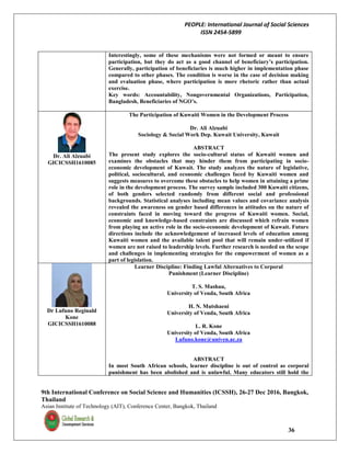 PEOPLE: International Journal of Social Sciences
ISSN 2454-5899
9th International Conference on Social Science and Humanities (ICSSH), 26-27 Dec 2016, Bangkok,
Thailand
Asian Institute of Technology (AIT), Conference Center, Bangkok, Thailand
36
Interestingly, some of these mechanisms were not formed or meant to ensure
participation, but they do act as a good channel of beneficiary’s participation.
Generally, participation of beneficiaries is much higher in implementation phase
compared to other phases. The condition is worse in the case of decision making
and evaluation phase, where participation is more rhetoric rather than actual
exercise.
Key words: Accountability, Nongovernmental Organizations, Participation,
Bangladesh, Beneficiaries of NGO’s.
Dr. Ali Alzuabi
GICICSSH1610085
The Participation of Kuwaiti Women in the Development Process
Dr. Ali Alzuabi
Sociology & Social Work Dep. Kuwait University, Kuwait
ABSTRACT
The present study explores the socio-cultural status of Kuwaiti women and
examines the obstacles that may hinder them from participating in socio-
economic development of Kuwait. The study analyzes the nature of legislative,
political, sociocultural, and economic challenges faced by Kuwaiti women and
suggests measures to overcome these obstacles to help women in attaining a prime
role in the development process. The survey sample included 300 Kuwaiti citizens,
of both genders selected randomly from different social and professional
backgrounds. Statistical analyses including mean values and covariance analysis
revealed the awareness on gender based differences in attitudes on the nature of
constraints faced in moving toward the progress of Kuwaiti women. Social,
economic and knowledge-based constraints are discussed which refrain women
from playing an active role in the socio-economic development of Kuwait. Future
directions include the acknowledgement of increased levels of education among
Kuwaiti women and the available talent pool that will remain under-utilized if
women are not raised to leadership levels. Further research is needed on the scope
and challenges in implementing strategies for the empowerment of women as a
part of legislation.
Dr Lufuno Reginald
Kone
GICICSSH1610088
Learner Discipline: Finding Lawful Alternatives to Corporal
Punishment (Learner Discipline)
T. S. Mashau,
University of Venda, South Africa
H. N. Mutshaeni
University of Venda, South Africa
L. R. Kone
University of Venda, South Africa
Lufuno.kone@univen.ac.za
ABSTRACT
In most South African schools, learner discipline is out of control as corporal
punishment has been abolished and is unlawful. Many educators still hold the
 