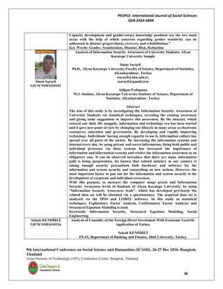 PEOPLE: International Journal of Social Sciences
ISSN 2454-5899
9th International Conference on Social Science and Humanities (ICSSH), 26-27 Dec 2016, Bangkok,
Thailand
Asian Institute of Technology (AIT), Conference Center, Bangkok, Thailand
38
Capacity development and gender-aware knowledge products are the two main
areas with the help of which concerns regarding gender sensitivity can be
addressed in disaster preparedness, recovery and rehabilitation.”
Key Words: Gender, Sensitization, Disaster, Risk, Reduction
Sinan Saracli
GICICSSH1610101
Analysis of Information Security Awareness of University Students. Afyon
Kocatepe University Sample
Sinan Saracli
Ph.D., Afyon Kocatepe University Faculty of Science, Department of Statistics,
Afyonkarahisar, Turkey
ssaracli@aku.edu.tr,
ssaracli@gmail.com
Atilgan Erdogmus
M.S. Student, Afyon Kocatepe University Institute of Science, Department of
Statistics, Afyonkarahisar, Turkey
Abstract
The aim of this study is by investigating the Information Security Awareness of
University Students via statistical techniques, revealing the existing awareness
and giving some suggestions to improve this awareness. By the internet, which
entered our daily life snappily, information and technology era has been started
and it gave new point of view by changing our lifestyle in many areas as electronic
commerce, education and government. By developing and rapidly improving
technology, Individuals' having enough capacity to use it, information culture has
spread over all parts of the society. By increasing the information systems and
internet every day, by using private and secret information, doing both public and
individual processes via these systems has increased the importance of
information and information systems and resolve the information awareness as an
obligatory case. It can be observed nowadays that there are many information
guilt is being perpetration. Its known that related ministry in our country is
taking enough security precautions both hardware and software for the
information and system security and researching on new actions. However, the
most important factor to pan out for the information and system security is the
development of corporate and individual awareness.
With this purpose, to measure the computer usage praxis and Information
Security Awareness levels of Students of Afyon Kocatepe University, by using
"Information Security Awareness Scale", which has developed previously the
related data set will be obtained via a questionnaire. The acquired data set is
analyzed via the SPSS and LISREL software. In this study as statistical
techniques, Explanatory Factor Analysis, Confirmatory Factor Analyzes and
Structural Equation Modeling is used.
Keywords: Information Security, Structural Equation Modeling, Social
Engineering.
Selçuk KENDİRLİ
GICICSSH1610116
Analysis of Causality of the Foreign Direct Investment With Economic Growth:
Application of Turkey
Selçuk KENDİRLİ
FEAS, Department of Banking and Finance, Hitit University, Turkey
 