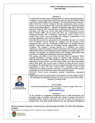PEOPLE: International Journal of Social Sciences
ISSN 2454-5899
9th International Conference on Social Science and Humanities (ICSSH), 26-27 Dec 2016, Bangkok,
Thailand
Asian Institute of Technology (AIT), Conference Center, Bangkok, Thailand
50
ABSTRACT
As managerial learning consist of learning behavior and learning opportunities at
workplace, it can be argued that, based on the work of Cohen & Levinthal (1990),
as in Beeby & Booth (2000, p.78), a manager’s “learning and absorptive capacity”
differs from that of others working in the same organization. Based on these
notions, it was not an anathema that research has shown that “both the learning
context and learning behavior … influence occupational achievement” (Spreitzer,
McCall & Mahoney, 1997; Colarelli, Dean, & Konstans, 1987; Hoeksema, 1995;
McCauley et al., 1994, as in Van der Sluis, 2002, p.19-20). Research by Van der
Sluis & Peiperl (2000, p.2) has shown that there was a relationship between
managerial learning, and “occupational achievement” (career success). As a
result of this, career success perception, the managers’ contribution to the
learning organization can be said to be affected.
Generally, this research was approached on the probability that there was certain
level of influence between learning by managers and the learning of the
organization they work for. All managers exhibit their own learning behavior
(intrinsic motivations) within the prevailing learning opportunities at their
workplace. The manager’s learning behavior in a workplace was always
subjected to contextual situations (extrinsic motivations) that comprises learning
opportunities. Hence, the learning process that managers go through requires the
existence and dynamics of learning behavior and learning opportunities that
contributes to building and maintaining a learning organization.
The capacity and ability to learn from “the same kinds of experience” differ
amongst individuals or managers (Seibert & Kraimer, 2001; Spreitzer et al.,
1997; Morrison & Brantner, 1992; and Burke, 1989, as in Van der Sluis & Poell,
2003) due to various reasons; one of the reasons being career success perception
held in their mind. This research aims to theorize on using the career success
perception as the mediating factor between managerial learning and the learning
organization, as there were clear evidences that a manager’s career or job
satisfaction level influences his/her motivation to manage and lead the learning
organization in order to build and sustain its learning environment.
Keywords: Career success perceptions, learning organizations, managerial
learning
Saeed Esfandi
GICICSSH1610123
Applying the Urban Carrying Capacity Load Number (UCCLN) model to analyze
the sustainable accommodation capacity of urban Areas by means of increasing
the Floor Area Ratio (FAR)
Saeed Esfandi
Urban Planning PHD Researcher, University of Tehran, College of Fine Arts,
Tehran, IRAN,
Esfandi_saeed@ut.ac.ir
ABSTRACT
As the principles of sustainable development focus on infill development and
maximum usage of available urban lands, the concept of compact city and the
population density increase in the inner city areas by means of an increase in
average Floor Area Ratio (FAR) instead of low rise and sprawl development
 