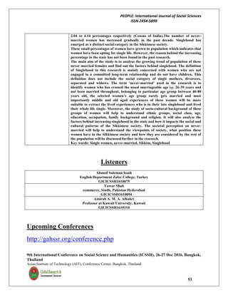 PEOPLE: International Journal of Social Sciences
ISSN 2454-5899
9th International Conference on Social Science and Humanities (ICSSH), 26-27 Dec 2016, Bangkok,
Thailand
Asian Institute of Technology (AIT), Conference Center, Bangkok, Thailand
53
2.04 to 4.14 percentages respectively (Census of India).The number of never-
married women has increased gradually in the past decade. Singlehood has
emerged as a distinct social category in the Sikkimese society.
These small percentages of women have grown in population which indicates that
women have been opting for single life. However, the reason behind the increasing
percentage in the state has not been found in the past research.
The main aim of the study is to analyse the growing trend of population of these
never married females and find out the factors behind singlehood. The definition
of Singlehood in this research is mainly concerned with women who are not
engaged in a committed long-term relationship and do not have children. This
definition does not include the social category of single mothers, divorcees,
separated and widows. The term ‘never-married’ used in the research is to
identify women who has crossed the usual marriageable age i.e. 26-39 years and
not been married throughout, belonging to particular age group between 40-80
years old, the selected women’s age group rarely gets married and most
importantly middle and old aged experiences of these women will be more
suitable to extract the lived experiences who is in their late singlehood and lived
their whole life single. Moreover, the study of socio-cultural background of these
groups of women will help to understand ethnic groups, social class, age,
education, occupation, family background and religion. It will also analyse the
factors behind increasing singlehood in the state and how it impacts the social and
cultural patterns of the Sikkimese society. The societal perception on never-
married will help to understand the viewpoints of society, what position these
women have in the Sikkimese society and how they are considered by the rest of
the population will be discussed further in the research.
Key words: Single women, never-married, Sikkim, Singlehood
Listeners
Ahmed Suleman Issah
English Department Zafer College, Turkey
GICICSSH1610075
Yawar Shah
commerce, Sindh, Pakistan Hyderabad
GICICSSH1610094
Amirah A. M. A. Albahri
Professor at Kuwait University, Kuwait
GICICSSH1610114
Upcoming Conferences
http://gahssr.org/conference.php
 
