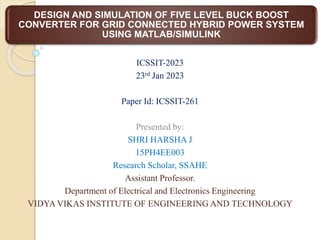DESIGN AND SIMULATION OF FIVE LEVEL BUCK BOOST
CONVERTER FOR GRID CONNECTED HYBRID POWER SYSTEM
USING MATLAB/SIMULINK
ICSSIT-2023
23rd Jan 2023
Paper Id: ICSSIT-261
Presented by:
SHRI HARSHA J
15PH4EE003
Research Scholar, SSAHE
Assistant Professor.
Department of Electrical and Electronics Engineering
VIDYA VIKAS INSTITUTE OF ENGINEERING AND TECHNOLOGY
 