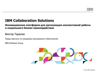 IBM Collaboration Solutions
Инновационная платформа для организации коллективной работы
и социального бизнес взаимодействия

Виктор Таранов
Представитель по продажам программного обеспечения

IBM Software Group




                                                      © 2012 IBM Corporation
 