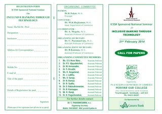 REGISTRATION FORM
ICSSR Sponsored National Seminar
On

Name: Ms/Mr/Dr. /Prof. _ _ _ _ _ _ _ _ _ _ _
Designation _ _ _ _ _ _ _ _ _ _ _ _ _ _ _ _
Institution _ _ _ _ _ _ _ _ _ _ _ _ _ _ _ _ _ _
________________________
Address for Correspondence _ _ _ _ _ _ _ _
________________________
_ _ _ _ _ _ _ _ _ _ _ _ _ _ _ _ _ _ _ __ _ _ _
Mobile No. _ _ _ _ _ _ _ _ _ _ _ _ _ _ _ _ _
E-mail id _ _ _ _ __ _ _ _ __ _ _ _ _ _ __ _ _

_ _ _ _ __ _ _ _ _ _ _ _ _ _ _ _ _ _ _ _ _ _ _
Details of Registration fee paid _ _ _ _ _ __
_ _ _ _ _ _ _ _ _ __ _ _ _ __ _ _ _ _ __ _ _ _
Signature
(Photocopies of the registration form will also be accepted)



Title of the paper _ _ _ _ _ _ _ _ __ _ _ _ _ _



INCLUSIVE BANKING THROUGH
TECHNOLOGY

.
.
.
.
.
.
.
.
.
.
.
.
.
.
.
.
.
.
.
.
.
.
.
.
.
.
.
.
.
.
.
.
.
.
.
.
.
.
.
.
.
.
.
.
.
.
.
.
.
.
.
.
.
.
.
.
.
.
.
.
.
.
.
.
.
.
.
.
.
.
.
.
.
.
.
.
.
.
.
.
.
.
.
.
.
.
.
.
.
.
.
.
.
.
.
.
.
.
.
.
.
.
.
.
.
.
.
.
.
.
.
.
.
.
.

ORGANISING COMMITTEE
PATRON:

Dr.K.Sekar, Ph.D.,
Principal
CONVENER :

Dr. M.K.Rajkumar, Ph.D.,
Head, Department of Commerce
CO-ORDINATOR :

Dr. A. Megala, Ph.D.,
Associate Professor of Commerce

ICSSR Sponsored National Seminar
On

INCLUSIVE BANKING THROUGH
TECHNOLOGY

ORGANISING SECRETARY:

Dr. C. Paramasivan, Ph.D.,
Assistant Professor of Commerce

21 st February 2014

ORGANISING JOINT SECRETARY:
Dr. B.Kannan, Ph.D.,
Assistant Professor of Commerce

ORGANISING COMMITTEE MEMBERS:
1. Ms. S.S. Rose Mary ,
Associate Professor
2. Dr. P.S. Vijayalakshmi,
Associate Professor
3. Dr. M. Hemanalini,
Associate Professor
4. Dr. S. Revathi,
Associate Professor
5. Ms. K. Angammal,
Associate Professor
6. Dr. J. Lalitha,
Associate Professor
7. Ms. V. Saroja,
Associate Professor
8. Dr. N. Ramya,
Assistant Professor
9. Dr. R. Sudha,
Assistant Professor
10. Dr. D. Balasubramanian,
Assistant Professor
11. Dr. R. Kannappa,
Assistant Professor
12. Mr. R. Ramji,
Assistant Professor
13. Dr. R. Pugazhendran,
Assistant Professor
For further details contact:
Dr. C. PARAMASIVAN, Ph.D.,
Organising Secretary
Mobile: 9442384207, Mail: pevrdc@yahoo.in

CALL FOR PAPERS

Organised by :

PG & RESEARCH DEPARTMENT OF COMMERCE

PERIYAR EVR COLLEGE
(Govt. Owned Autonomous and Re-Accredited)

T iruchirappalli, Tamilnadu – 620 023.
Ph: 94423 84207
Co-Sponsored by

 