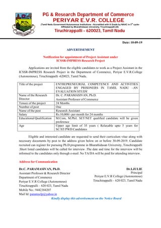 PG & Research Department of Commerce
PERIYAR E.V.R. COLLEGE
(Tamil Nadu Government Autonomous Institutions - Accredited with A Grade by NAAC in 3
rd
cycle-
Affiliated by Bharathidasan University, Tiruchirappalli-24)
Tiruchirappalli - 620023, Tamil Nadu
Date: 10-09-19
ADVERTISEMENT
Notification for appointment of Project Assistant under
ICSSR-IMPRESS Research Project
Applications are invited from the eligible candidates to work as a Project Assistant in the
ICSSR-IMPRESS Research Project in the Department of Commerce, Periyar E.V.R.College
(Autonomous), Tiruchirappalli -620023, Tamil Nadu.
Title of the project ENTREPRENEURIAL COMPETENCE AND ACTIVITIES
ENGAGED BY PRISONERS IN TAMIL NADU –AN
EVALUATION STUDY
Name of the Research
Director
Dr. C. PARAMASIVAN, Ph.D.
Assistant Professor of Commerce
Tenure of the project 24 Months
Number of post One
Name of the post Research Assistant
Salary Rs.10,000/- per month for 24 months
Educational Qualification M.Com, M.Phil. SET/NET qualified candidate will be given
preference
Age Upper age limit of 35 years ( Relaxable upto 5 years for
SC/ST/PWD Candidates
Eligible and interested candidate are requested to send their curriculum vitae along with
necessary documents by post to the address given below on or before 30-09-2019. Candidate
recruited can register for pursuing Ph.D programme in Bharathidasan University, Tiruchirappalli
.Short listed candidates will be called for interview .The date and time for the interview will be
informed to the candidates only through e-mail. No TA/DA will be paid for attending interview.
Address for Communication
Dr.C. PARAMASIVAN, Ph.D.
Assistant Professor & Research Director
Department of Commerce
Periyar E.V.R College (Autonomous)
Tiruchirappalli – 620 023, Tamil Nadu
Mobile No.: 9442384207
Mail Id: paramselp@yahoo.in
Dr.I.JULIE
Principal
Periyar E.V.R College (Autonomous)
Tiruchirappalli – 620 023, Tamil Nadu
Kindly display this advertisement on the Notice Board
 