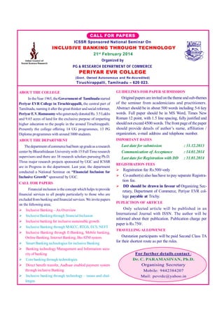 Vol. II : Issue 4

ISSN:2250 - 1940

CALL FOR PAPERS
ICSSR Sponsored National Seminar On

INCLUSIVE BANKING THROUGH TECHNOLOGY
21 st February 2014
Organized by
PG & RESEARCH DEPARTMENT OF COM MERCE

PERIYAR EVR COLLEGE
(Govt. Owned Autonomous and Re-Accredited)

Tiruchirappalli, Tamilnadu – 620 023.
ABOUT THE COLLEGE

GUIDELINES FOR PAPER SUBMISSION

In the Year 1965, the Government of Tamilnadu started
Periyar EVR College in Tiruchirappalli, the central part of
Tamilnadu, naming it after the great thinker and social reformer,
Periyar E.V. Ramasamy who generously donated Rs. 3.5 Lakhs
and 9.65 acres of land for the exclusive purpose of imparting
higher education to the people in the around Tiruchirappalli.
Presently the college offering 14 UG programmes, 13 PG
Diploma programmes with around 3000 students.

Original papers are invited on the theme and sub-themes
of the seminar from academicians and practitioners.
Abstract should be in about 500 words including 5-6 key
words. Full paper should be in MS Word, Times New
Roman 12 point, with 1.5 line spacing, fully justified and
should not exceed 4500 words. The front page of the paper
should provide details of author’s name, affiliation /
organization, e-mail address and telephone number.

ABOUT THE DEPARTMENT

IMPORTANT DATES

Last date for submission
Communication of Acceptance
Last date for Registration with DD

The department of commerce had been up grade as a research
center by Bharathidasan University with 15 Full Time research
supervisors and there are 38 research scholars pursuing Ph.D.
Three major research projects sponsored by UGC and ICSSR
are in Progress in the department. Last year, the department
conducted a National Seminar on “Financial Inclusion for
Inclusive Growth” sponsored by UGC.

REGISTRATION FEES
 Registration fee Rs.500/-only
 Co-author(s) also has/have to pay separate Registra-

tion fee.
 DD should be drawn in favour of Organizing Secretary, Department of Commerce, Periyar EVR college payable at Trichy.

CALL FOR PAPERS
Financial inclusion is the concept which helps to provide
financial services to all people particularly to those who are
excluded from banking and financial services. We invite papers
on the following area;
 Inclusive Banking – An Overview
 Inclusive Banking through financial Inclusion
 Inclusive banking for inclusive sustainable growth
 Inclusive Banking through M-KCC, RTGS, ECS, NEFT
 Inclusive Banking through E-Banking, Mobile banking,
Online Banking, Internet Banking, Bio ATM system.
 Smart Banking technologies for inclusive Banking
 Banking technology Management and Information security of banking
 Core banking through technologies
 Direct benefit transfer, Aadhaar enabled payment system
through inclusive Banking
 Inclusive banking through technology – issues and challenges.
Research Explorer

: 31.12.2013
: 14.01.2014
: 31.01.2014

PUPLICTION OF ARTICLE

Only selected article will be published in an
International Journal with ISSN. The author will be
informed about their publication. Publication charge per
paper is Rs.750/.
TRAVELLING ALLOWENCE

Outstation participants will be paid Second Class TA
for their shortest route as per the rules.
For further details contact :
Dr. C. PARAMASIVAN, Ph.D.

Organising Secretary
Mobile: 9442384207
Mail: pevrdc@yahoo.in
85

July - December 2013

 