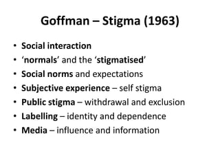 Goffman – Stigma (1963)
•   Social interaction
•   ‘normals’ and the ‘stigmatised’
•   Social norms and expectations
•   Subjective experience – self stigma
•   Public stigma – withdrawal and exclusion
•   Labelling – identity and dependence
•   Media – influence and information
 