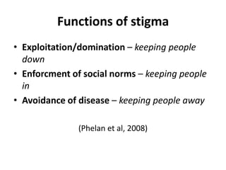 Functions of stigma
• Exploitation/domination – keeping people
  down
• Enforcment of social norms – keeping people
  in
• Avoidance of disease – keeping people away

               (Phelan et al, 2008)
 