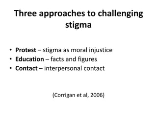 Three approaches to challenging
             stigma

• Protest – stigma as moral injustice
• Education – facts and figures
• Contact – interpersonal contact


               (Corrigan et al, 2006)
 