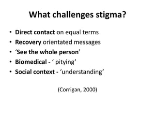 What challenges stigma?
•   Direct contact on equal terms
•   Recovery orientated messages
•   ‘See the whole person’
•   Biomedical - ‘ pitying’
•   Social context - ‘understanding’

                   (Corrigan, 2000)
 