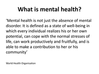 What is mental health?
‘Mental health is not just the absence of mental
disorder. It is defined as a state of well-being in
which every individual realizes his or her own
potential, can cope with the normal stresses of
life, can work productively and fruitfully, and is
able to make a contribution to her or his
community’

World Health Organisation
 