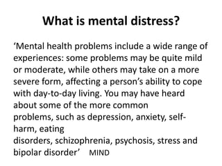 What is mental distress?
‘Mental health problems include a wide range of
experiences: some problems may be quite mild
or moderate, while others may take on a more
severe form, affecting a person’s ability to cope
with day-to-day living. You may have heard
about some of the more common
problems, such as depression, anxiety, self-
harm, eating
disorders, schizophrenia, psychosis, stress and
bipolar disorder’ MIND
 
