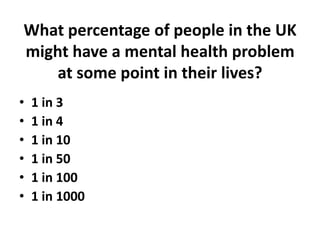 What percentage of people in the UK
might have a mental health problem
    at some point in their lives?
•   1 in 3
•   1 in 4
•   1 in 10
•   1 in 50
•   1 in 100
•   1 in 1000
 