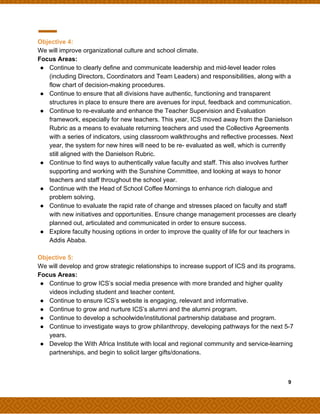 Objective 4:
We will improve organizational culture and school climate.
Focus Areas:
● Continue to clearly define and communicate leadership and mid-level leader roles
(including Directors, Coordinators and Team Leaders) and responsibilities, along with a
flow chart of decision-making procedures.
● Continue to ensure that all divisions have authentic, functioning and transparent
structures in place to ensure there are avenues for input, feedback and communication.
● Continue to re-evaluate and enhance the Teacher Supervision and Evaluation
framework, especially for new teachers. This year, ICS moved away from the Danielson
Rubric as a means to evaluate returning teachers and used the Collective Agreements
with a series of indicators, using classroom walkthroughs and reflective processes. Next
year, the system for new hires will need to be re- evaluated as well, which is currently
still aligned with the Danielson Rubric.
● Continue to find ways to authentically value faculty and staff. This also involves further
supporting and working with the Sunshine Committee, and looking at ways to honor
teachers and staff throughout the school year.
● Continue with the Head of School Coffee Mornings to enhance rich dialogue and
problem solving.
● Continue to evaluate the rapid rate of change and stresses placed on faculty and staff
with new initiatives and opportunities. Ensure change management processes are clearly
planned out, articulated and communicated in order to ensure success.
● Explore faculty housing options in order to improve the quality of life for our teachers in
Addis Ababa.
Objective 5:
We will develop and grow strategic relationships to increase support of ICS and its programs.
Focus Areas:
● Continue to grow ICS’s social media presence with more branded and higher quality
videos including student and teacher content.
● Continue to ensure ICS’s website is engaging, relevant and informative.
● Continue to grow and nurture ICS’s alumni and the alumni program.
● Continue to develop a schoolwide/institutional partnership database and program.
● Continue to investigate ways to grow philanthropy, developing pathways for the next 5-7
years.
● Develop the With Africa Institute with local and regional community and service-learning
partnerships, and begin to solicit larger gifts/donations.
​ ​ ​9
 