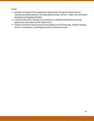● Develop and support other engagement opportunities through the Parent Forums,
including divisional breakouts, counselor-parent events, and PCL “chats” with schoolwide,
divisional and department leaders.
● Further develop CAP, allowing more access to our facilities for the ICS Community
(opening up more areas and for longer hours).
● Continue to look for ways to connect and engage our ICS Community, through meetings,
forums, conversations, marketing/promotions, contests and more.
​ ​ ​10
 