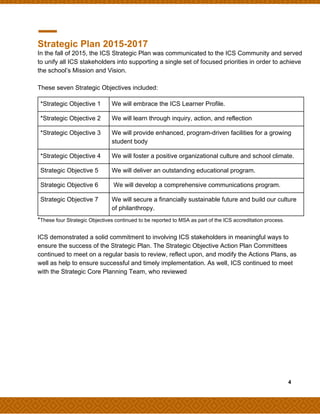 Strategic Plan 2015-2017
In the fall of 2015, the ICS Strategic Plan was communicated to the ICS Community and served
to unify all ICS stakeholders into supporting a single set of focused priorities in order to achieve
the school’s Mission and Vision.
These seven Strategic Objectives included:
*​These four Strategic Objectives continued to be reported to MSA as part of the ICS accreditation process.
ICS demonstrated a solid commitment to involving ICS stakeholders in meaningful ways to
ensure the success of the Strategic Plan. The Strategic Objective Action Plan Committees
continued to meet on a regular basis to review, reflect upon, and modify the Actions Plans, as
well as help to ensure successful and timely implementation. As well, ICS continued to meet
with the Strategic Core Planning Team, who reviewed
​ ​ ​4
*Strategic Objective 1 We will embrace the ICS Learner Profile.
*Strategic Objective 2 We will learn through inquiry, action, and reflection
*Strategic Objective 3 We will provide enhanced, program-driven facilities for a growing
student body
*Strategic Objective 4 We will foster a positive organizational culture and school climate.
Strategic Objective 5 We will deliver an outstanding educational program.
Strategic Objective 6 We will develop a comprehensive communications program.
Strategic Objective 7 We will secure a financially sustainable future and build our culture
of philanthropy.
 