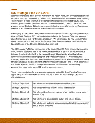 ICS Strategic Plan 2017-2019
accomplishments and areas of focus within each the Action Plans, and provided feedback and
recommendations for the Board of Governors on an annual basis. The Strategic Core Planning
Team included a broad spectrum of the school’s stakeholders and included faculty, staff,
students, parents, Board members, and the ICS leadership team. The ICS Leadership also
provided annual Strategic Objective summaries, indicating accomplishments and future areas
of focus, to the Board of Governors and interested stakeholders.
In the spring of 2017, after a comprehensive reflective process initiated by Strategic Objective
Chairs of SO1, SO6 and SO7, and the Leadership Team, the Strategic Objectives were cut
down from seven to five. For Strategic Objective 1--We will embrace the ICS Learner Profile,
the recommendation to discontinue this Strategic Objective was made as it was felt that the
Specific Results of the Strategic Objective had been met.
The ICS Learner Profile had become part of the fabric of the ICS Addis community in positive
ways, and was positioned well in the community to continue to be so in the future with ICS
being an IB authorized school. In the case of Strategic Objective 6 -- We will develop a
comprehensive communications program and Strategic Objective 7 -- We will secure a
financially sustainable future and build our culture of philanthropy it was determined that a new
Strategic Objective, merging elements of both Strategic Objectives 6 and 7, which streamlined
and placed a primary focus on strategic relationships, communication and nurturing
partnerships, would better serve ICS and the wider community.
These recommendations for changes were supported by the ICS Core Planning Team, and
approved by the ICS Board of Governors. In June of 2017, the new Strategic Objectives
officially became:
​ ​ ​5
Strategic Objective 1 We will deliver an outstanding educational program.
Strategic Objective 2 We will learn through inquiry, action, and reflection
Strategic Objective 3 We will provide enhanced, program-driven facilities for a growing
student body
Strategic Objective 4 We will improve organizational culture and school climate.
Strategic Objective 5 We will develop and grow strategic relationships to increase support
of ICS and its programs.
 