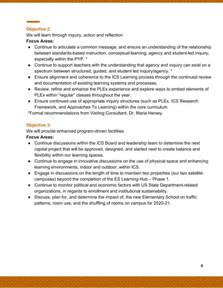 Objective 2:
We will learn through inquiry, action and reflection
Focus Areas:
● Continue to articulate a common message, and ensure an understanding of the relationship
between standards-based instruction, conceptual learning, agency and student-led inquiry,
especially within the PYP. *
● Continue to support teachers with the understanding that agency and inquiry can exist on a
spectrum between structured, guided, and student led inquiry/agency. *
● Ensure alignment and coherence to the ICS Learning process through the continued review
and documentation of existing learning systems and processes.
● Review, refine and enhance the PLEx experience and explore ways to embed elements of
PLEx within “regular” classes throughout the year.
● Ensure continued use of appropriate inquiry structures (such as PLEx, ICS Research
Framework, and Approaches To Learning) within the core curriculum.
*Formal recommendations from Visiting Consultant, Dr. Maria Hersey.
Objective 3:
We will provide enhanced program-driven facilities.
Focus Areas:
● Continue discussions within the ICS Board and leadership team to determine the next
capital project that will be approved, designed, and started next to create balance and
flexibility within our learning spaces.
● Continue to engage in innovative discussions on the use of physical space and enhancing
learning environments, indoor and outdoor, within ICS.
● Engage in discussions on the length of time to maintain two properties (our two satellite
campuses) beyond the completion of the ES Learning Hub – Phase 1.
● Continue to monitor political and economic factors with US State Department-related
organizations, in regards to enrollment and institutional sustainability.
● Discuss, plan for, and determine the impact of, the new Elementary School on traffic
patterns, room use, and the shuffling of rooms on campus for 2020-21.
​ ​ ​8
 