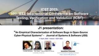 J1 presentation:
“An Empirical Characterization of Software Bugs in Open-Source
Cyber-Physical Systems” - Journal of Systems & Software (JSS)
17 April, 2023 - Ireland - ICST 2023
Sebastiano Panichella
Zurich University of Applied Sciences
https://spanichella.github.io/
ICST 2023:
16th IEEE International Conference on Software
Testing, Veri
fi
cation and Validation (ICST)
Fiorella Zampetti Ritu Kapur Massimiliano Di Penta
University of Sannio
 