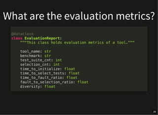 What are the evaluation metrics?
@dataclass
class EvaluationReport:
"""This class holds evaluation metrics of a tool."""
tool_name: str
benchmark: str
test_suite_cnt: int
selection_cnt: int
time_to_initialize: float
time_to_select_tests: float
time_to_fault_ratio: float
fault_to_selection_ratio: float
diversity: float
28
 