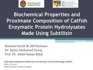 Biochemical Properties and
Proximate Composition of Catfish
Enzymatic Protein Hydrolysates
Made Using Subtilisin
Maizatul Sarah Bt Md Seniman
Dr. Salma Mohamad Yusop
Prof. Dr. Abdul Salam Babji
2nd International Conference on Science and Technology (ICST)
June 17, 2014
Hotel Dynasty, Kuala Lumpur
 