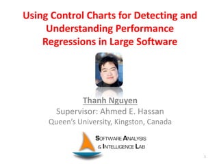 Using Control Charts for Detecting and
Understanding Performance
Regressions in Large Software
Thanh Nguyen
Supervisor: Ahmed E. Hassan
Queen’s University, Kingston, Canada
1
 