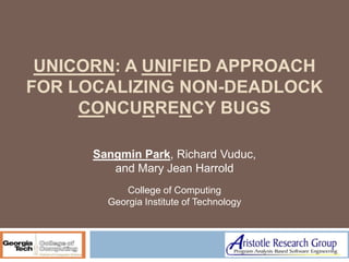 UNICORN: A UNIFIED APPROACH
FOR LOCALIZING NON-DEADLOCK
     CONCURRENCY BUGS

      Sangmin Park, Richard Vuduc,
         and Mary Jean Harrold
            College of Computing
        Georgia Institute of Technology
 