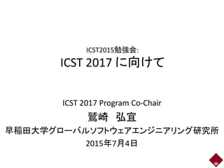 ICST2015勉強会:
ICST 2017 に向けて
ICST 2017 Program Co-Chair
鷲崎 弘宜
早稲田大学グローバルソフトウェアエンジニアリング研究所
2015年7月4日
 