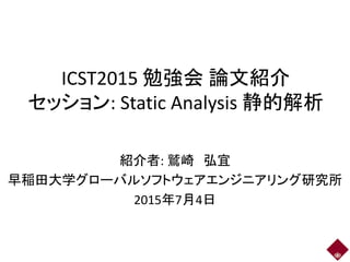 ICST2015 勉強会 論文紹介
セッション: Static Analysis 静的解析
紹介者: 鷲崎 弘宜
早稲田大学グローバルソフトウェアエンジニアリング研究所
2015年7月4日
 