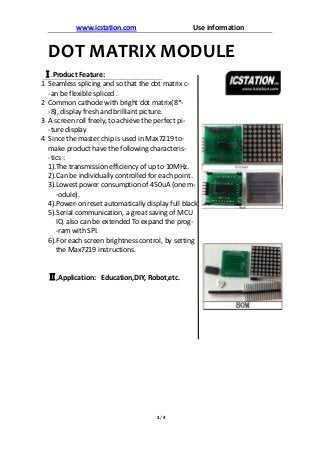 www.icstation.com Use information
1 / 4
DOT MATRIX MODULE
Ⅰ.Product Feature:
1 Seamless splicing and so that the dot matrix c-
-an be flexible spliced .
2 Common cathode with bright dot matrix(8*-
-8), display fresh and brilliant picture.
3 A screen roll freely, to achieve the perfect pi-
-ture display
4 Since the master chip is used in Max7219 to-
make product have the following characteris-
-tics :
1).The transmission efficiency of up to 10MHz.
2).Can be individually controlled for each point.
3).Lowest power consumption of 450uA (one m-
-odule).
4).Power-on reset automatically display full black
5).Serial communication, a great saving of MCU
IO, also can be extended To expand the prog-
-ram with SPI.
6).For each screen brightness control, by setting
the Max7219 instructions.
Ⅱ,Application: Education,DIY, Robot,etc.
 