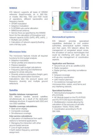 WiMAX
ICS telecom supports all types of WiMAX
networks (fixed/nomadic as in 802.16d,
or mobile: 802.16e), TDD and FDD mode
of operations, different bandwidths and
frequency bands:
• OFDM modulation
• Adaptive modulation
• S-OFDMA sub-carrier allocation
• MIMO/smart antenna
• Service flows as specified by the WiMAX
forum for the calculation of throughput and
network capacity (UGS, ErtPS, rtPS, nrtPS…)
• Multiple user profiles
• Calculation of network capacity/loading
over a full day cycle.
Microwave links
The microwave features include all required
functions for link budget analysis:
• Adaptive modulation
• Terrain profiles and clearance criteria
• Passive repeaters
• Automatic path budget calculations
• Frequency planning and interference
analysis for whole networks
• Diversity antenna optimization (height, gain)
• Various link optimization functions
Calculations take into account space and
frequency diversity and multiple ground
reflections
Satellite
Satellite database management
ICS telecom handles several satellites
simultaneously as a result of the dedicated
database structure. It supports both GSO and
non-GSO satellites.
Satellite coverage calculations:
• Best server display
• Composite coverage
• Simultaneous coverage
Inter-service calculations:
• Calculation of interference from earth
stations to terrestrial applications
• Managing the interaction with other
ground-based services
• Line-of-sight analysis
• Earth station frequency automatic
assignment.
ICS telecom 76
Multilateration map in ICS telecom
Aeronautical systems
ICS telecom provides specialized
capabilities dedicated to civil aviation
authorities, aeronautical system makers
and their users. ICS telecom allows the
management of congested airport zones,
the simulation of various technologies that
could be interfering with each other, as
well as the management of coordination
aspects.
Application and Services
• Ground to air, air to air, satellite (LEO)
• Radio navigation
• Radar (primary, secondary surveillance
(SSR))
• Airspace coverage
• Frequency coordination
• UAV mission planning
• Co-existence management with
microwave links, radars, wind farms and
any interfering network.
Specialized functions
• Aeronautical propagation models
(ITU-R P.528)
• HF Module based on the ITU-R P.533
and ITU-R P.1240 recommendations
• Multilateration module allowing the
calculation of the accuracy of aircrafts
localization: TDOA, TSOA, DME
• Coordination according to ITU-R
SM.1009.
Handling radar communications with ICS telecom
 