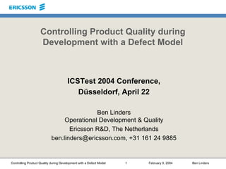 Controlling Product Quality during Development with a Defect Model 1 February 9, 2004 Ben Linders
Controlling Product Quality during
Development with a Defect Model
ICSTest 2004 Conference,
Düsseldorf, April 22
Ben Linders
Operational Development & Quality
Ericsson R&D, The Netherlands
ben.linders@ericsson.com, +31 161 24 9885
 