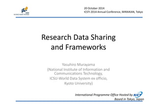 20 October 2014 
ICSTI 2014 Annual Conference, MIRAIKAN, Tokyo 
Research Data Sharing 
and Frameworks 
Yasuhiro Murayama 
(National Institute of Information and 
Communications Technology, 
ICSU‐World Data System ex officio, 
Kyoto University) 
International Programme Office Hosted by 
Based in Tokyo, Japan 
 