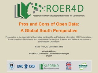 Pros and Cons of Open Data:
A Global South Perspective
Presentation to the International Committee for Scientific and Technical Information (ICSTI) roundtable :
"Actual Problems of Production and International Exchange of Scientific and Technical Information –
Solutions and Challenges”
Cape Town, 12 December 2016
Michelle Willmers
ROER4D Curation and Dissemination Manager
CC BY
 