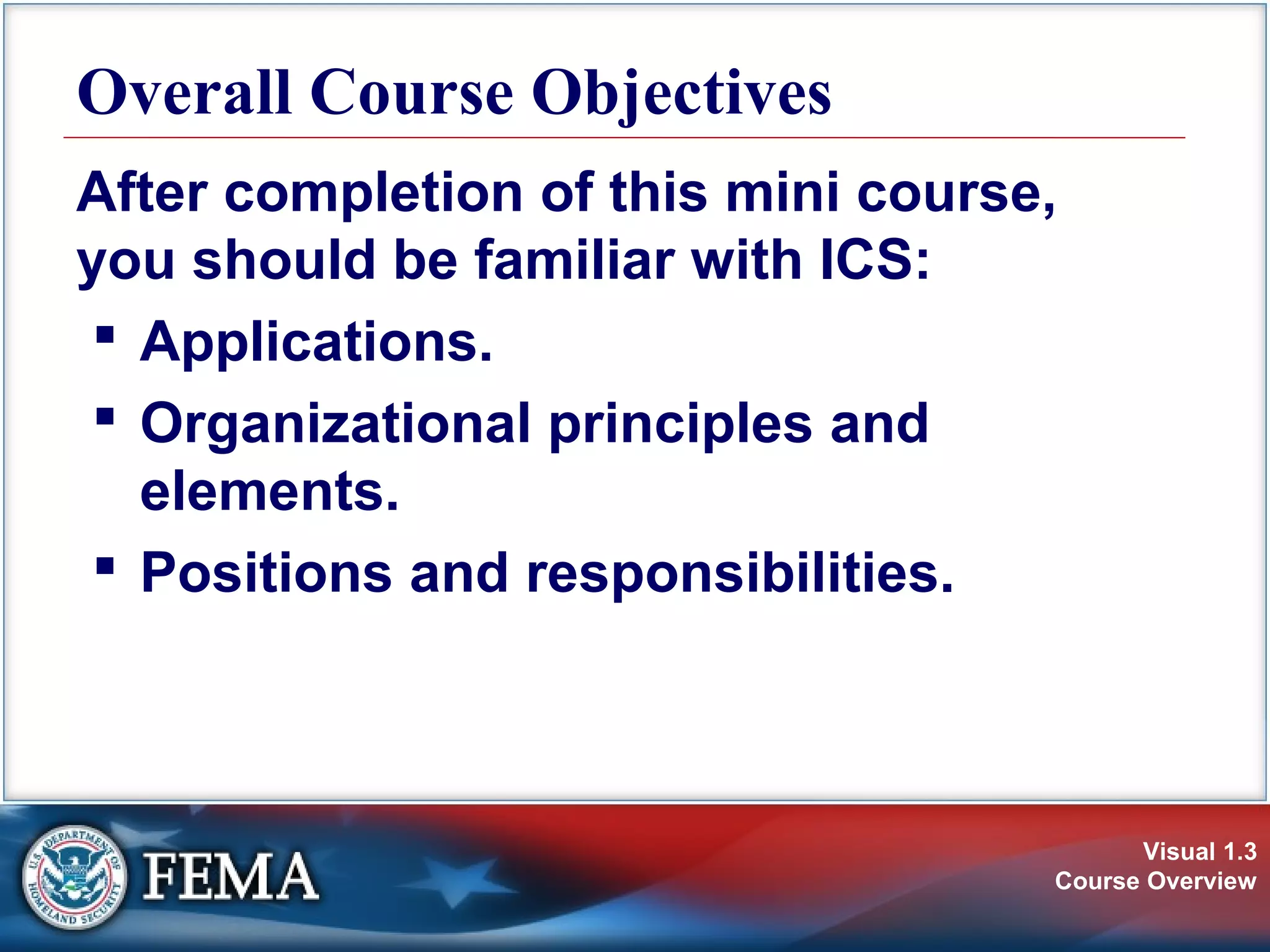 Visual 1.3
Course Overview
Overall Course Objectives
After completion of this mini course,
you should be familiar with ICS:
 Applications.
 Organizational principles and
elements.
 Positions and responsibilities.
 