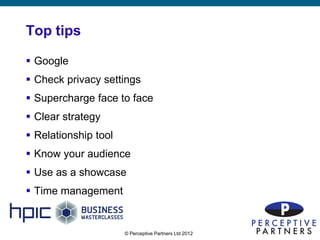 Top tips

 Google
 Check privacy settings
 Supercharge face to face
 Clear strategy
 Relationship tool
 Know your audience
 Use as a showcase
 Time management


                      © Perceptive Partners Ltd 2012
                                                       20
 