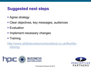 Suggested next steps

 Agree strategy
 Clear objectives, key messages, audiences
 Evaluation
 Implement necessary changes
 Training
http://www.skillsdevelopmentscotland.co.uk/flexible-
  training




                     © Perceptive Partners Ltd 2012
                                                       21
 