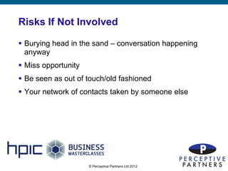 Risks If Not Involved

 Burying head in the sand – conversation happening
  anyway
 Miss opportunity
 Be seen as out of touch/old fashioned
 Your network of contacts taken by someone else




                     © Perceptive Partners Ltd 2012
                                                      6
 